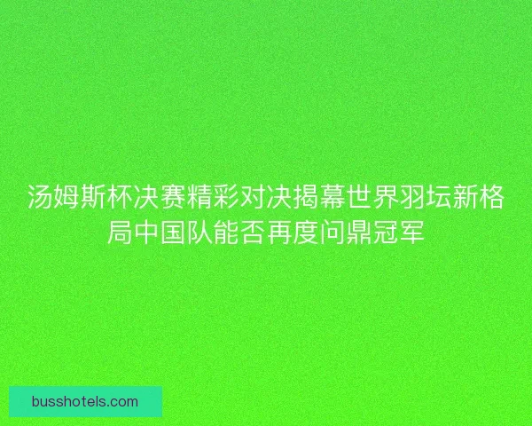 汤姆斯杯决赛精彩对决揭幕世界羽坛新格局中国队能否再度问鼎冠军