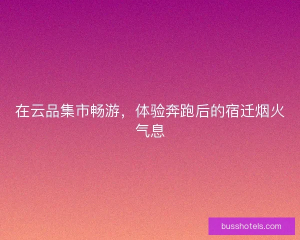 在云品集市畅游，体验奔跑后的宿迁烟火气息