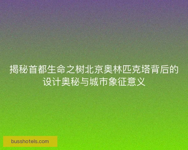 揭秘首都生命之树北京奥林匹克塔背后的设计奥秘与城市象征意义
