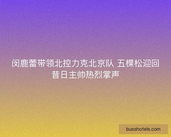 闵鹿蕾带领北控力克北京队 五棵松迎回昔日主帅热烈掌声