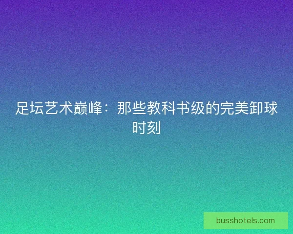 足坛艺术巅峰：那些教科书级的完美卸球时刻