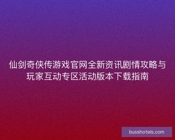 仙剑奇侠传游戏官网全新资讯剧情攻略与玩家互动专区活动版本下载指南