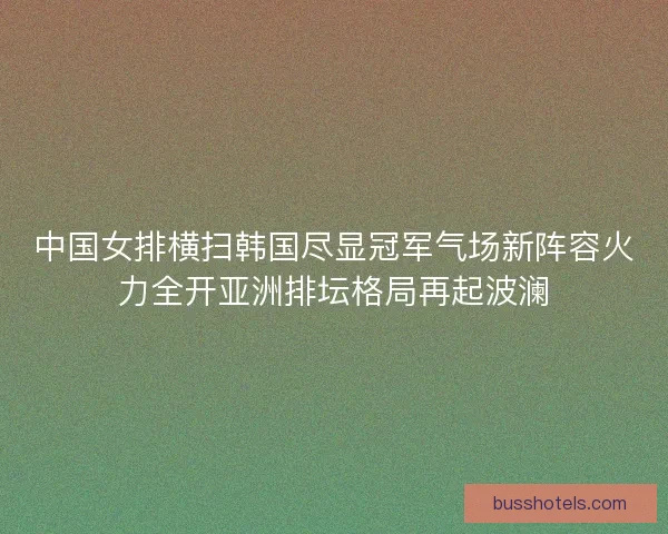 中国女排横扫韩国尽显冠军气场新阵容火力全开亚洲排坛格局再起波澜