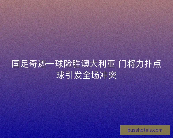 国足奇迹一球险胜澳大利亚 门将力扑点球引发全场冲突
