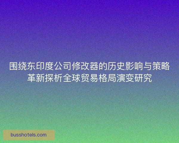 围绕东印度公司修改器的历史影响与策略革新探析全球贸易格局演变研究